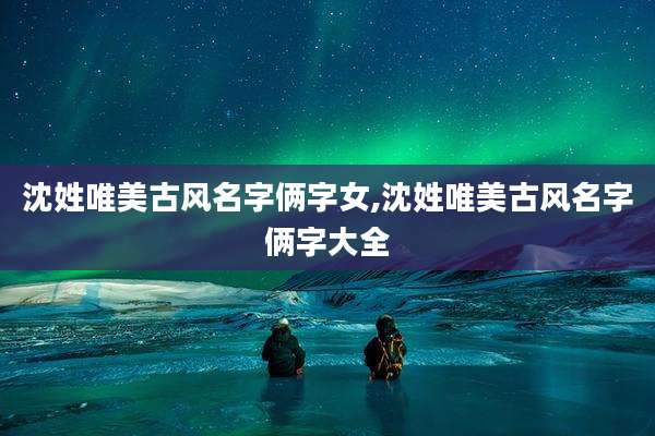 沈姓唯美古风名字俩字女,沈姓唯美古风名字俩字大全