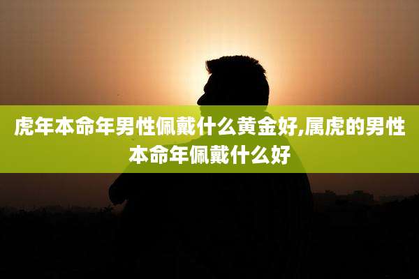 虎年本命年男性佩戴什么黄金好,属虎的男性本命年佩戴什么好