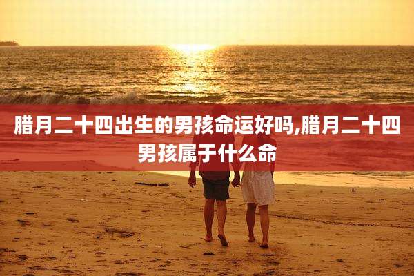 腊月二十四出生的男孩命运好吗,腊月二十四男孩属于什么命