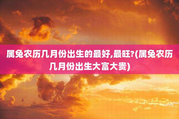 属兔农历几月份出生的最好,最旺?(属兔农历几月份出生大富大贵)