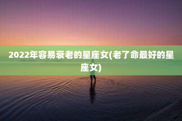 2022年容易衰老的星座女(老了命最好的星座女)