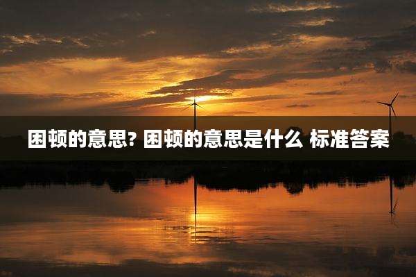 困顿的意思? 困顿的意思是什么 标准答案