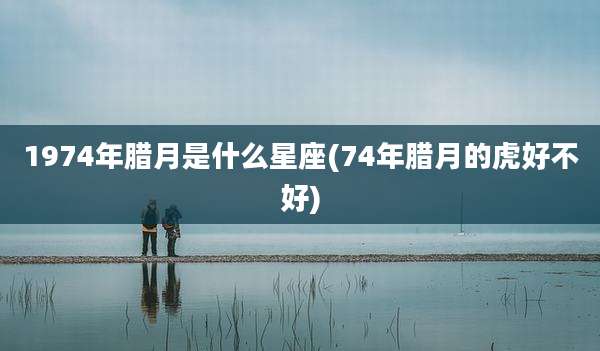 1974年腊月是什么星座(74年腊月的虎好不好)