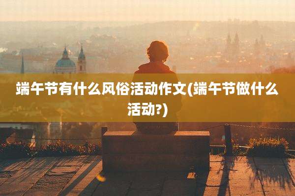 端午节有什么风俗活动作文(端午节做什么活动?)