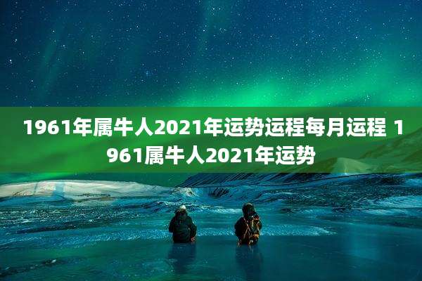 1961年属牛人2021年运势运程每月运程 1961属牛人2021年运势