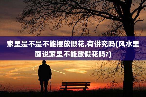 家里是不是不能摆放假花,有讲究吗(风水里面说家里不能放假花吗?)