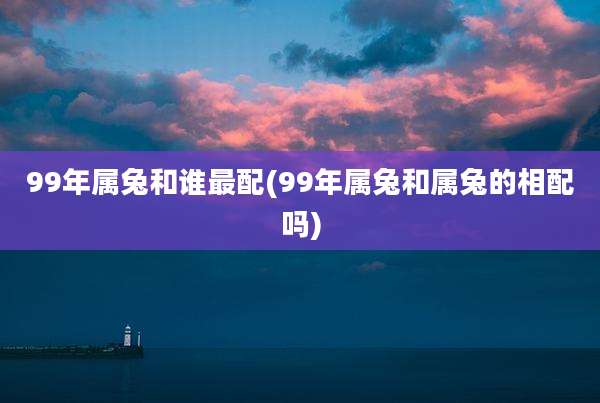 99年属兔和谁最配(99年属兔和属兔的相配吗)