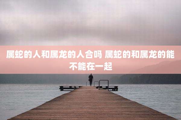 属蛇的人和属龙的人合吗 属蛇的和属龙的能不能在一起
