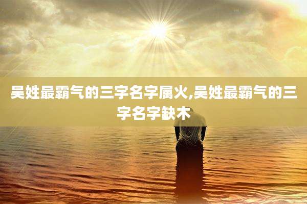 吴姓最霸气的三字名字属火,吴姓最霸气的三字名字缺木