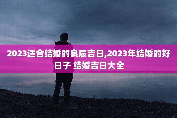 2023适合结婚的良辰吉日,2023年结婚的好日子 结婚吉日大全