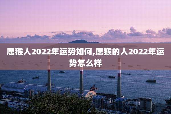 属猴人2022年运势如何,属猴的人2022年运势怎么样