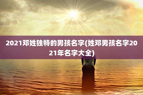 2021邓姓独特的男孩名字(姓邓男孩名字2021年名字大全)