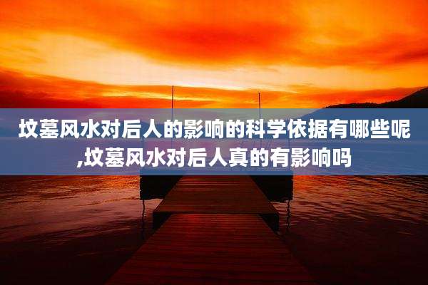 坟墓风水对后人的影响的科学依据有哪些呢,坟墓风水对后人真的有影响吗