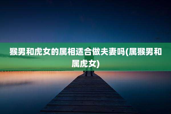 猴男和虎女的属相适合做夫妻吗(属猴男和属虎女)