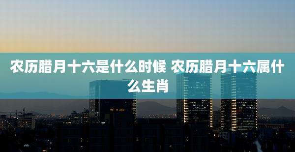 农历腊月十六是什么时候 农历腊月十六属什么生肖