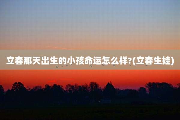 立春那天出生的小孩命运怎么样?(立春生娃)