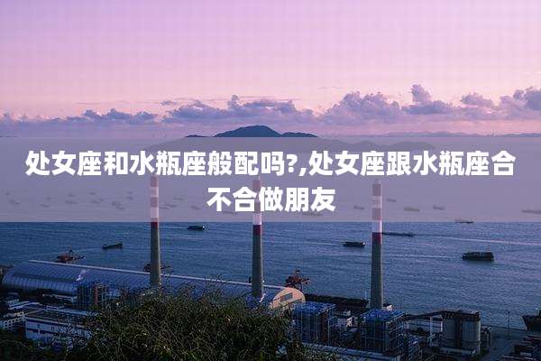 处女座和水瓶座般配吗?,处女座跟水瓶座合不合做朋友