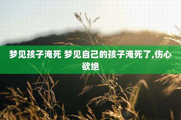 梦见孩子淹死 梦见自己的孩子淹死了,伤心欲绝