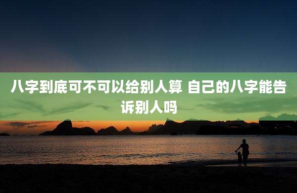 八字到底可不可以给别人算 自己的八字能告诉别人吗