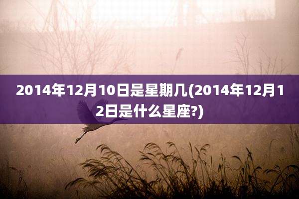2014年12月10日是星期几(2014年12月12日是什么星座?)