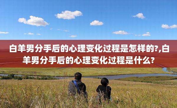 白羊男分手后的心理变化过程是怎样的?,白羊男分手后的心理变化过程是什么?