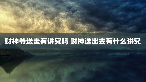 财神爷送走有讲究吗 财神送出去有什么讲究