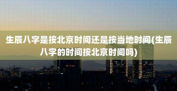 生辰八字是按北京时间还是按当地时间(生辰八字的时间按北京时间吗)