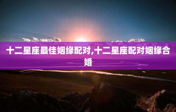 十二星座最佳姻缘配对,十二星座配对姻缘合婚