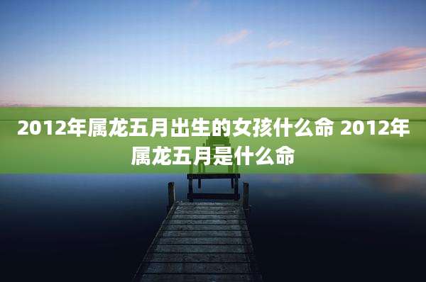 2012年属龙五月出生的女孩什么命 2012年属龙五月是什么命