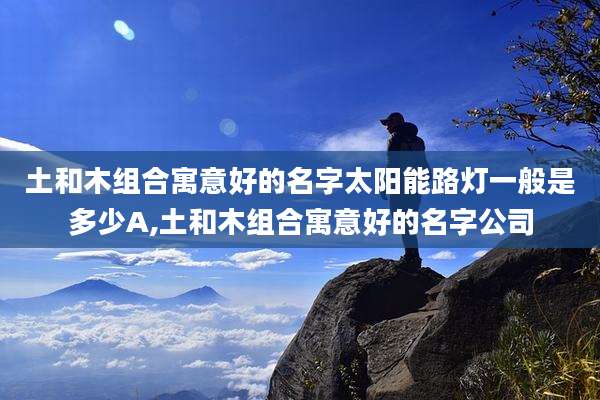 土和木组合寓意好的名字太阳能路灯一般是多少A,土和木组合寓意好的名字公司