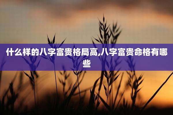 什么样的八字富贵格局高,八字富贵命格有哪些