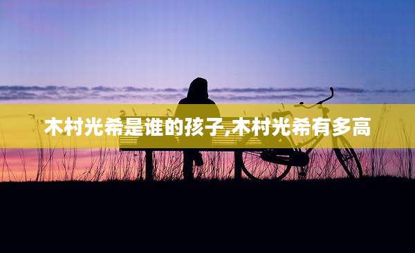 木村光希是谁的孩子,木村光希有多高
