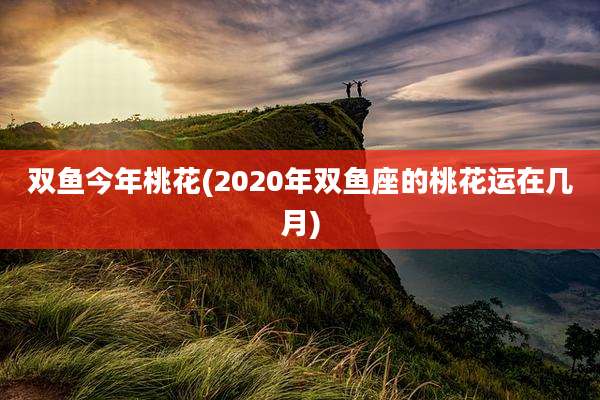 双鱼今年桃花(2020年双鱼座的桃花运在几月)