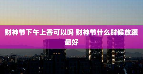 财神节下午上香可以吗 财神节什么时候放鞭最好