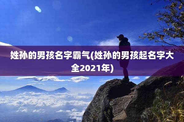 姓孙的男孩名字霸气(姓孙的男孩起名字大全2021年)