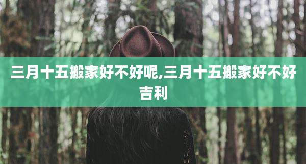 三月十五搬家好不好呢,三月十五搬家好不好吉利