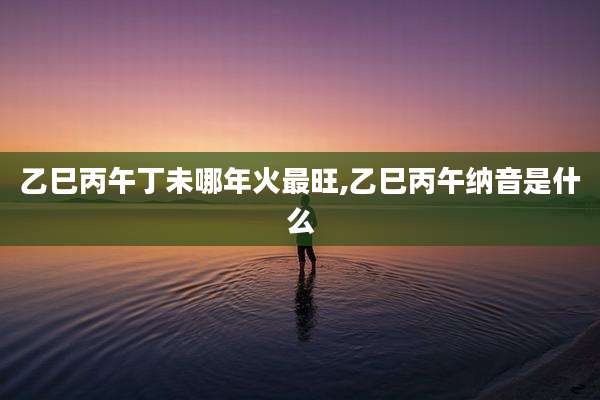 乙巳丙午丁未哪年火最旺,乙巳丙午纳音是什么