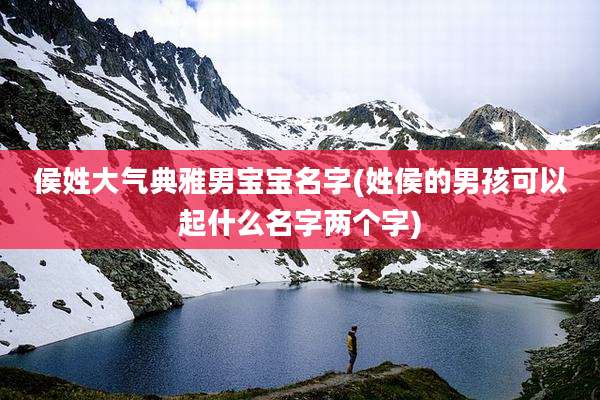 侯姓大气典雅男宝宝名字(姓侯的男孩可以起什么名字两个字)