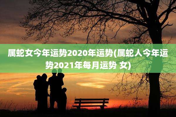 属蛇女今年运势2020年运势(属蛇人今年运势2021年每月运势 女)
