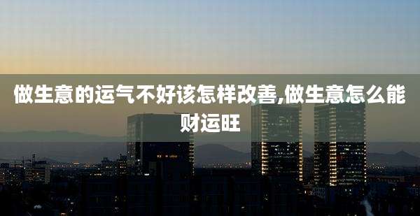 做生意的运气不好该怎样改善,做生意怎么能财运旺