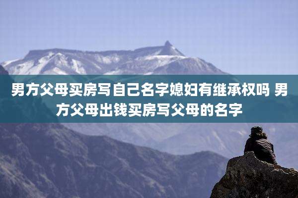 男方父母买房写自己名字媳妇有继承权吗 男方父母出钱买房写父母的名字