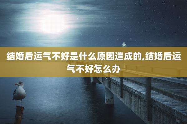 结婚后运气不好是什么原因造成的,结婚后运气不好怎么办