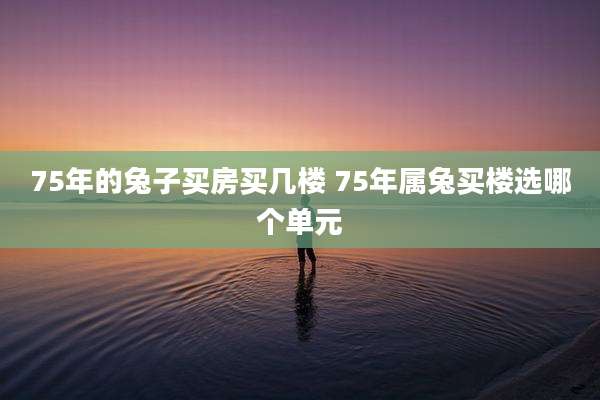 75年的兔子买房买几楼 75年属兔买楼选哪个单元