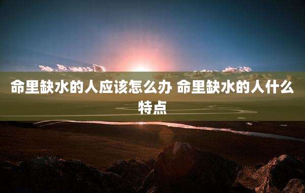 命里缺水的人应该怎么办 命里缺水的人什么特点