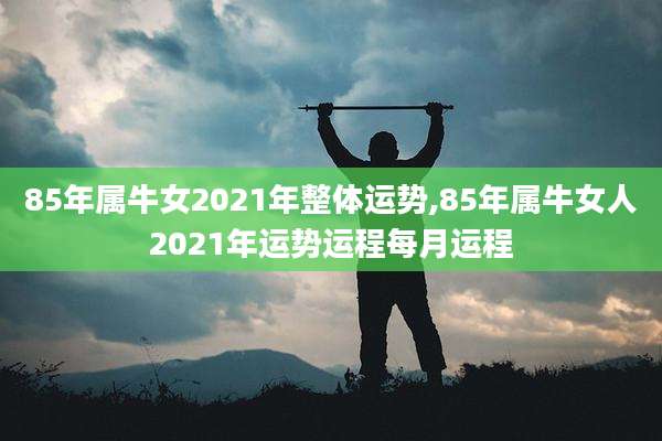 85年属牛女2021年整体运势,85年属牛女人2021年运势运程每月运程