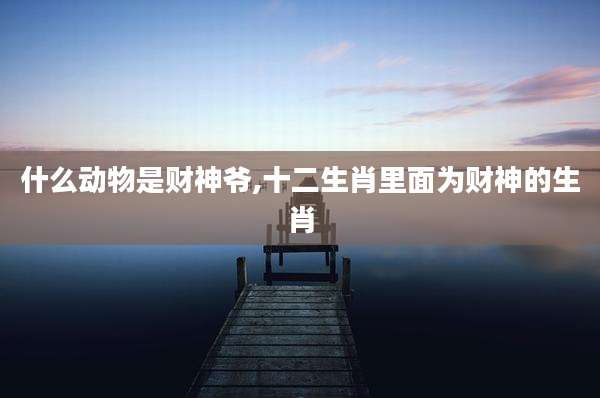 什么动物是财神爷,十二生肖里面为财神的生肖