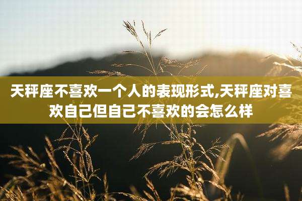 天秤座不喜欢一个人的表现形式,天秤座对喜欢自己但自己不喜欢的会怎么样