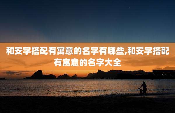 和安字搭配有寓意的名字有哪些,和安字搭配有寓意的名字大全