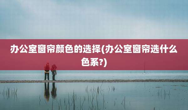 办公室窗帘颜色的选择(办公室窗帘选什么色系?)