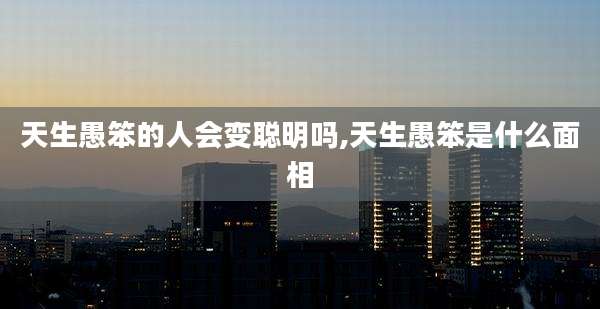 天生愚笨的人会变聪明吗,天生愚笨是什么面相